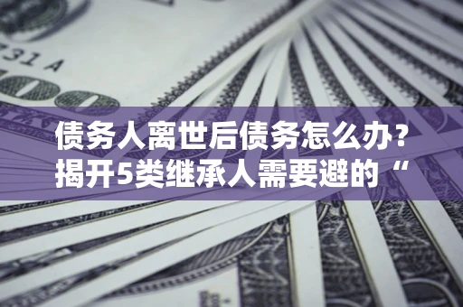 北京债务人离世后债务怎么办？揭开5类继承人需要避的“坑”